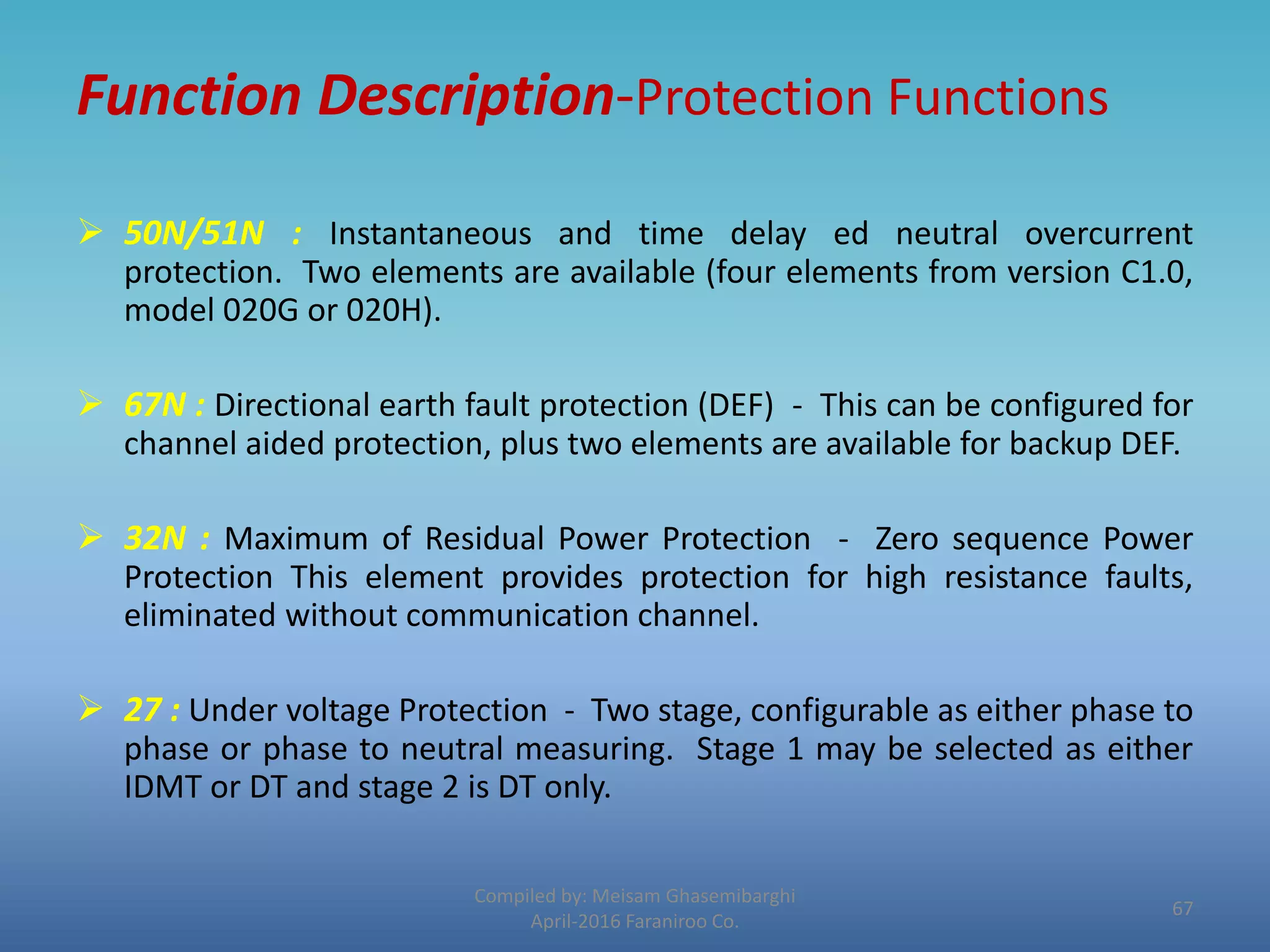 Function Description-Protection Functions
 50N/51N : Instantaneous and time delay ed neutral overcurrent
protection. Two elements are available (four elements from version C1.0,
model 020G or 020H).
 67N : Directional earth fault protection (DEF) - This can be configured for
channel aided protection, plus two elements are available for backup DEF.
 32N : Maximum of Residual Power Protection - Zero sequence Power
Protection This element provides protection for high resistance faults,
eliminated without communication channel.
 27 : Under voltage Protection - Two stage, configurable as either phase to
phase or phase to neutral measuring. Stage 1 may be selected as either
IDMT or DT and stage 2 is DT only.
Compiled by: Meisam Ghasemibarghi
April-2016 Faraniroo Co.
67
 