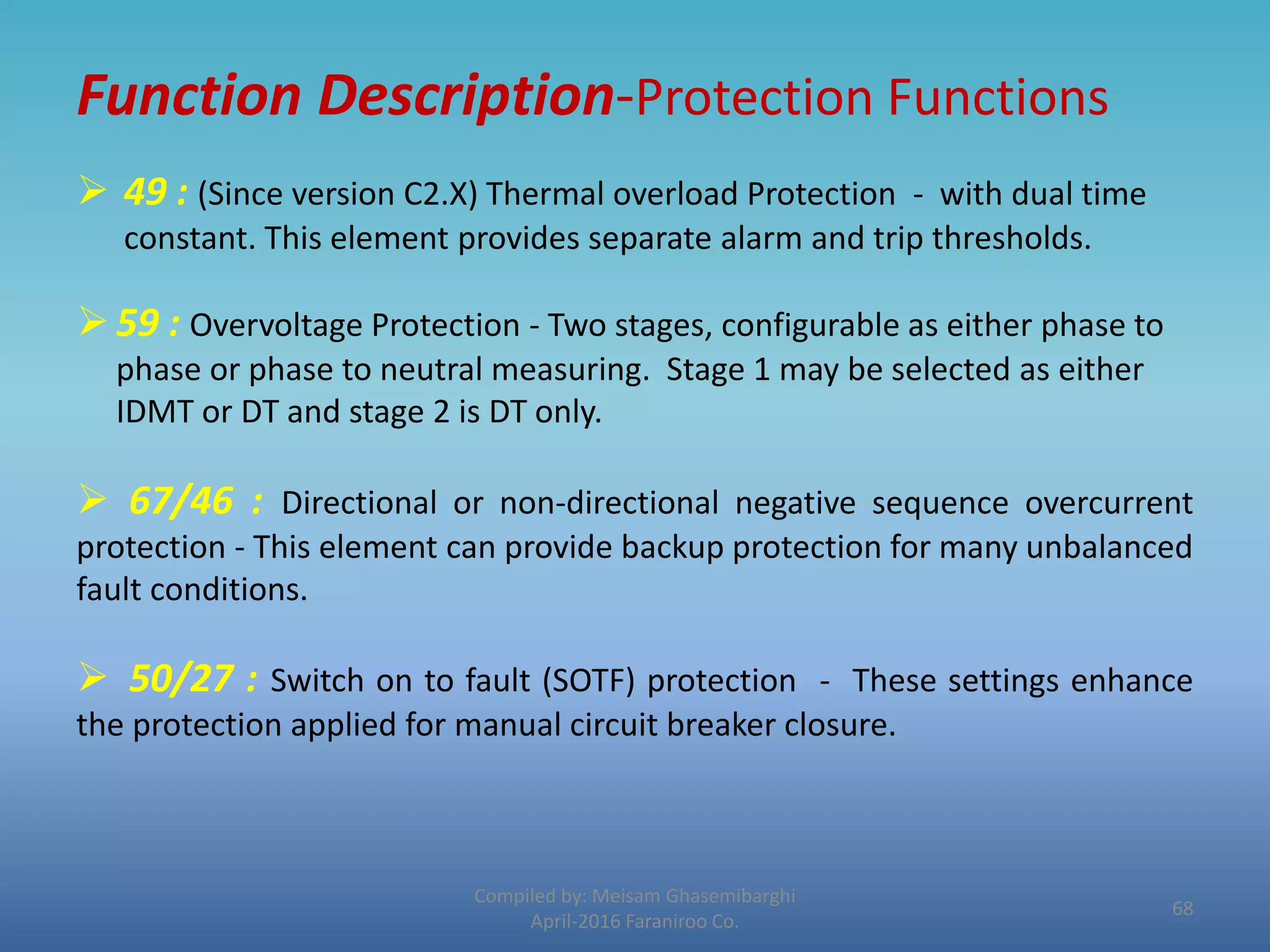 Function Description-Protection Functions
Compiled by: Meisam Ghasemibarghi
April-2016 Faraniroo Co.
 49 : (Since version C2.X) Thermal overload Protection - with dual time
constant. This element provides separate alarm and trip thresholds.
59 : Overvoltage Protection - Two stages, configurable as either phase to
phase or phase to neutral measuring. Stage 1 may be selected as either
IDMT or DT and stage 2 is DT only.
 67/46 : Directional or non-directional negative sequence overcurrent
protection - This element can provide backup protection for many unbalanced
fault conditions.
 50/27 : Switch on to fault (SOTF) protection - These settings enhance
the protection applied for manual circuit breaker closure.
68
 