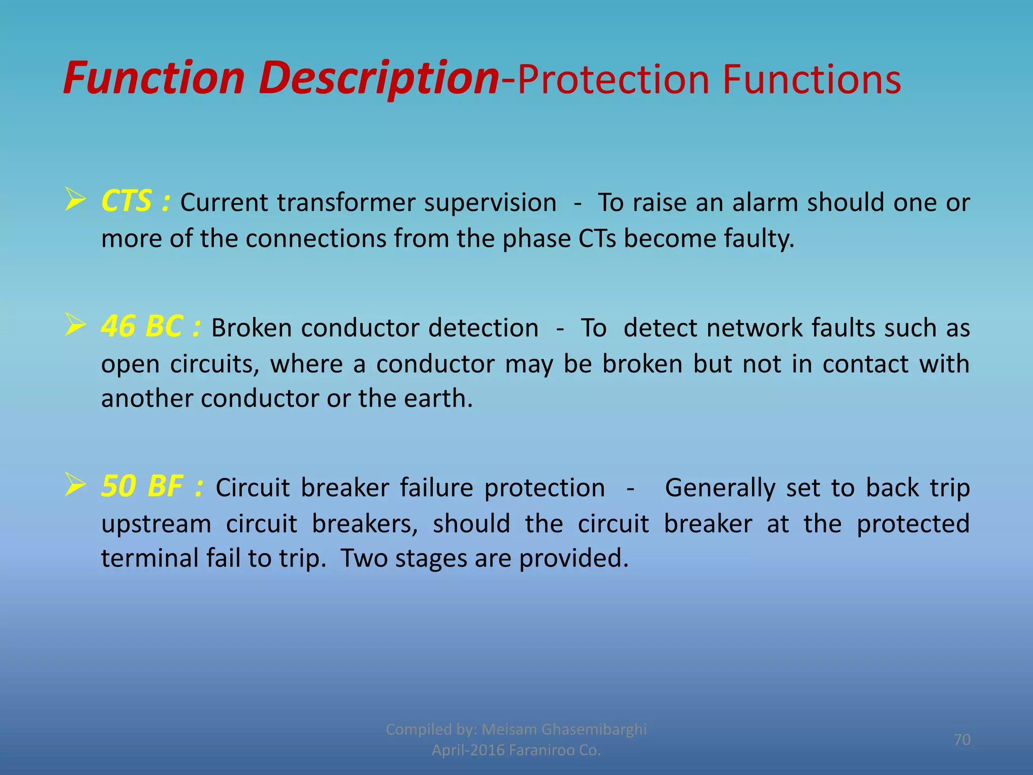 Function Description-Protection Functions
 CTS : Current transformer supervision - To raise an alarm should one or
more of the connections from the phase CTs become faulty.
 46 BC : Broken conductor detection - To detect network faults such as
open circuits, where a conductor may be broken but not in contact with
another conductor or the earth.
 50 BF : Circuit breaker failure protection - Generally set to back trip
upstream circuit breakers, should the circuit breaker at the protected
terminal fail to trip. Two stages are provided.
Compiled by: Meisam Ghasemibarghi
April-2016 Faraniroo Co.
70
 