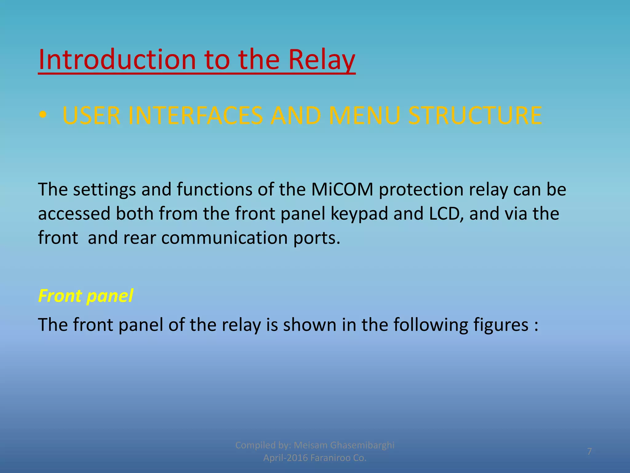 Introduction to the Relay
Compiled by: Meisam Ghasemibarghi
April-2016 Faraniroo Co.
• USER INTERFACES AND MENU STRUCTURE
The settings and functions of the MiCOM protection relay can be
accessed both from the front panel keypad and LCD, and via the
front and rear communication ports.
Front panel
The front panel of the relay is shown in the following figures :
7
 