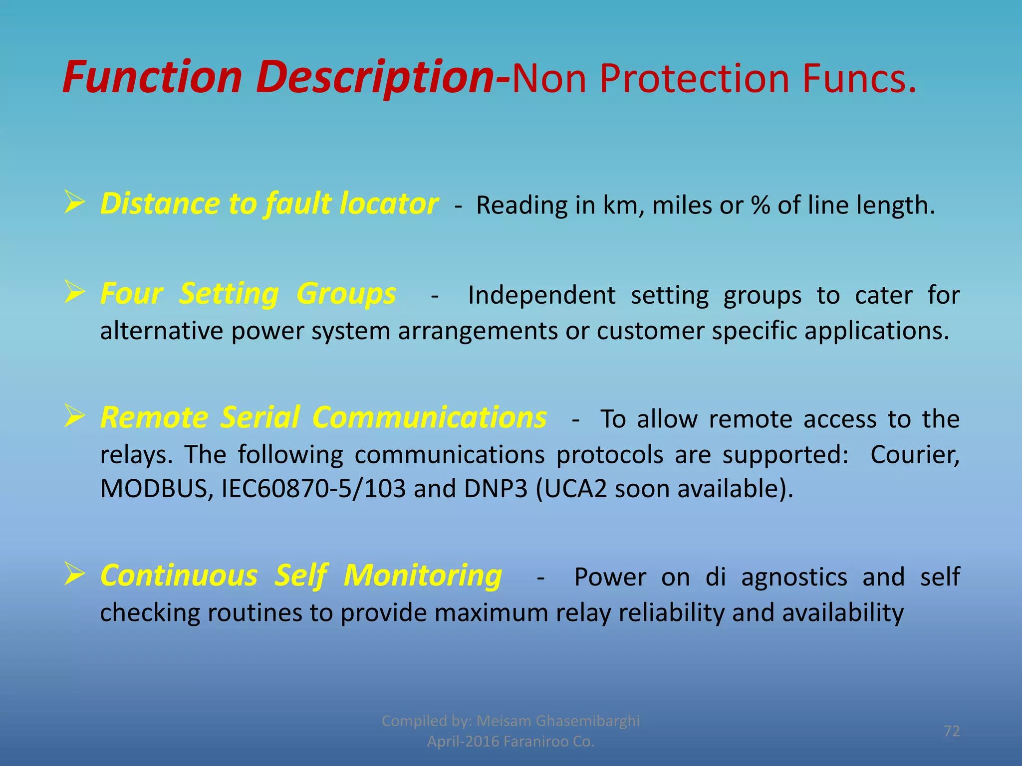 Function Description-Non Protection Funcs.
 Distance to fault locator - Reading in km, miles or % of line length.
 Four Setting Groups - Independent setting groups to cater for
alternative power system arrangements or customer specific applications.
 Remote Serial Communications - To allow remote access to the
relays. The following communications protocols are supported: Courier,
MODBUS, IEC60870-5/103 and DNP3 (UCA2 soon available).
 Continuous Self Monitoring - Power on di agnostics and self
checking routines to provide maximum relay reliability and availability
Compiled by: Meisam Ghasemibarghi
April-2016 Faraniroo Co.
72
 