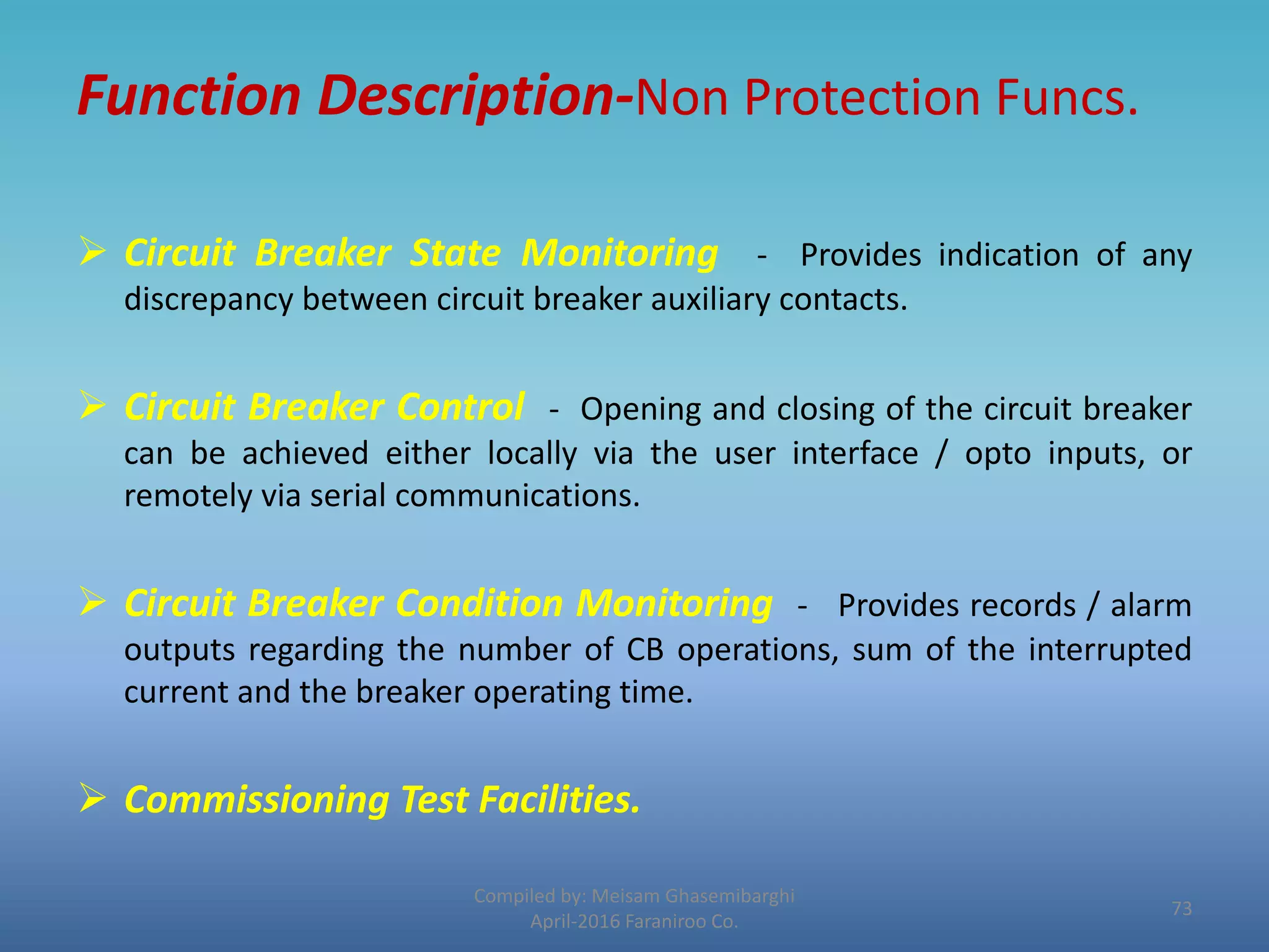 Function Description-Non Protection Funcs.
 Circuit Breaker State Monitoring - Provides indication of any
discrepancy between circuit breaker auxiliary contacts.
 Circuit Breaker Control - Opening and closing of the circuit breaker
can be achieved either locally via the user interface / opto inputs, or
remotely via serial communications.
 Circuit Breaker Condition Monitoring - Provides records / alarm
outputs regarding the number of CB operations, sum of the interrupted
current and the breaker operating time.
 Commissioning Test Facilities.
Compiled by: Meisam Ghasemibarghi
April-2016 Faraniroo Co.
73
 