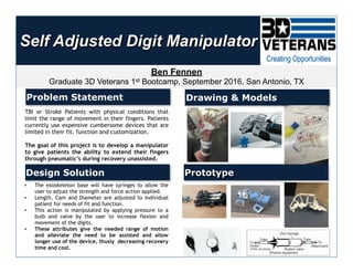 Self Adjusted Digit Manipulator
Ben Fennen
Graduate 3D Veterans 1st Bootcamp, September 2016, San Antonio, TX
Problem Statement
Design Solution
Drawing & Models
Prototype
TBI or Stroke Patients with physical conditions that
limit the range of movement in their fingers. Patients
currently use expensive cumbersome devices that are
limited in their fit, function and customization.
The goal of this project is to develop a manipulator
to give patients the ability to extend their fingers
through pneumatic’s during recovery unassisted.
• The exoskeleton base will have syringes to allow the
user to adjust the strength and force action applied.
• Length, Cam and Diameter are adjusted to individual
patient for needs of fit and function.
• This action is manipulated by applying pressure to a
bulb and valve by the user to increase flexion and
movement of the digits.
• These attributes give the needed range of motion
and alleviate the need to be assisted and allow
longer use of the device, thusly decreasing recovery
time and cost.
 