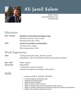 Education
2015– Present Bachelor of mechanical engineering
Hashemite University– Amman/ Jordan
With good stand ( 2010 - 2015 )
2010 General secondary examination
Al-Faisalyaschool – Riyadh
With average excellent ( 98%) .
Work Experience
2014 Training in Saudi gulf company , Riyadh ( 3 month )
Responsibility : repair and installation of different type of pumps and piston
June - 2015
( up to now)
Metten company
Responsibility :
1- production in charge in the factory
2-prepare the program and working on ( CNC machine )
Skills
 proficient in PRO/E - AUTOCAD- MS OFFICE
 core knowledge on mechanical codes
 modeling mechanical system
 ability to grasp catalogues
 ability to workin a team structure
 ability to make decisions and solve problems under pressure
 ability to verbally communicate with persons inside and outside the organization
 ability to plan organize and prioritize work
Ali Jamil Salem
Riyadh - alnasim
eng_ali.salem@yahoo.com
+966530725306
 