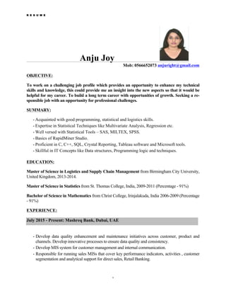 R E S U M E
1
Anju Joy
Mob: 0566652073 anjuright@gmail.com
OBJECTIVE:
To work on a challenging job profile which provides an opportunity to enhance my technical
skills and knowledge, this could provide me an insight into the new aspects so that it would be
helpful for my career. To build a long term career with opportunities of growth. Seeking a re-
sponsible job with an opportunity for professional challenges.
SUMMARY:
• Acquainted with good programming, statistical and logistics skills.
• Expertise in Statistical Techniques like Multivariate Analysis, Regression etc.
• Well versed with Statistical Tools – SAS, MILTEX, SPSS.
• Basics of RapidMiner Studio.
• Proficient in C, C++, SQL, Crystal Reporting, Tableau software and Microsoft tools.
• Skillful in IT Concepts like Data structures, Programming logic and techniques.
EDUCATION:
Master of Science in Logistics and Supply Chain Management from Birmingham City University,
United Kingdom, 2013-2014.
Master of Science in Statistics from St. Thomas College, India, 2009-2011 (Percentage - 91%)
Bachelor of Science in Mathematics from Christ College, Irinjalakuda, India 2006-2009 (Percentage
- 91%)
EXPERIENCE:
July 2015 - Present: Mashreq Bank, Dubai, UAE
• Develop data quality enhancement and maintenance initiatives across customer, product and
channels. Develop innovative processes to ensure data quality and consistency.
• Develop MIS system for customer management and internal communication.
• Responsible for running sales MISs that cover key performance indicators, activities , customer
segmentation and analytical support for direct sales, Retail Banking.
 