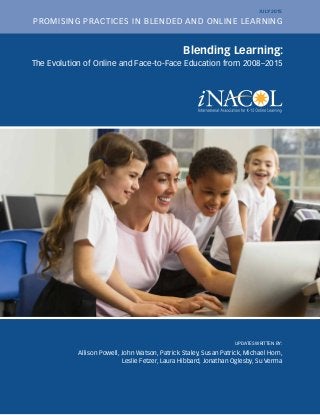 Blending Learning:
The Evolution of Online and Face-to-Face Education from 2008–2015
UPDATES WRITTEN BY:
Allison Powell, John Watson, Patrick Staley, Susan Patrick, Michael Horn,
Leslie Fetzer, Laura Hibbard, Jonathan Oglesby, Su Verma
PROMISING PRACTICES IN BLENDED AND ONLINE LEARNING
JULY 2015
 