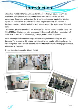 Page 2
Introduction
Established in 2005 in Shenzhen, Interstellar-Clouds Technology focuses on Wireless
network technologies (2.4Ghz & 5Ghz RF) used in daily life for Internet and data
transmission through the air interface. Our broad experience and reputation has let us
expand our business in over 60 countries where we provide WiFi & BT. solutions to
distributors, network admins, global network brand owners, ISPs, banks, universities and
more.
The products we offer come with OEM/ODM customizations, full set of specifications, ISO
9001/14000 certification and after-sale support in business English. Every product we sell
comes with at least 802.11n technology, 72Mbps, MIMO, unless requested.
Prices are not provided in this catalog due to the ability of flexible pricing and mass
discounts. The products in this catalog are informative and may be subject to change. For
further inquiries, please contact one of our support teams from our Alibaba page or call our
office directly. Copyright
© 2016 Shenzhen Interstellar-Clouds Co. Ltd.
 
