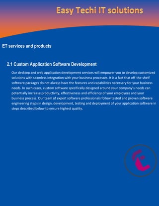 ET services and products
2.1 Custom Application Software Development
Our desktop and web application development services will empower you to develop customized
solutions with seamless integration with your business processes. It is a fact that off-the-shelf
software packages do not always have the features and capabilities necessary for your business
needs. In such cases, custom software specifically designed around your company’s needs can
potentially increase productivity, effectiveness and efficiency of your employees and your
business process. Our team of expert software professionals follow tested and proven software
engineering steps in design, development, testing and deployment of your application software in
steps described below to ensure highest quality.
 