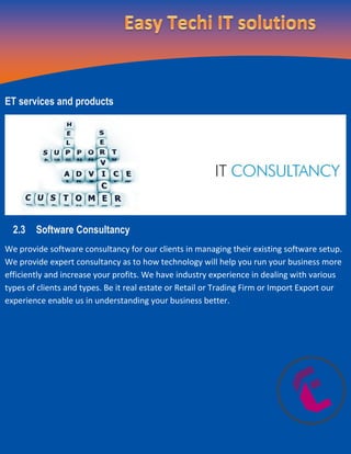 ET services and products
2.3 Software Consultancy
We provide software consultancy for our clients in managing their existing software setup.
We provide expert consultancy as to how technology will help you run your business more
efficiently and increase your profits. We have industry experience in dealing with various
types of clients and types. Be it real estate or Retail or Trading Firm or Import Export our
experience enable us in understanding your business better.
 