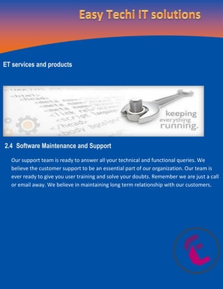 ET services and products
2.4 Software Maintenance and Support
Our support team is ready to answer all your technical and functional queries. We
believe the customer support to be an essential part of our organization. Our team is
ever ready to give you user training and solve your doubts. Remember we are just a call
or email away. We believe in maintaining long term relationship with our customers.
 