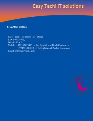 4. Contact Details
Easy Techi IT solutions (ET) Dubai
P.O. Box: 34975,
Dubai - U.A.E.
Mobile: +971557499013 – For English and Hindi Customers
+971555114013 – For English and Arabic Customers
Email: info@easytechi.com
 