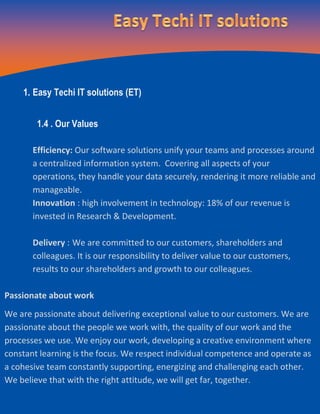 1. Easy Techi IT solutions (ET)
1.4 . Our Values
Efficiency: Our software solutions unify your teams and processes around
a centralized information system. Covering all aspects of your
operations, they handle your data securely, rendering it more reliable and
manageable.
Innovation : high involvement in technology: 18% of our revenue is
invested in Research & Development.
Delivery : We are committed to our customers, shareholders and
colleagues. It is our responsibility to deliver value to our customers,
results to our shareholders and growth to our colleagues.
Passionate about work
We are passionate about delivering exceptional value to our customers. We are
passionate about the people we work with, the quality of our work and the
processes we use. We enjoy our work, developing a creative environment where
constant learning is the focus. We respect individual competence and operate as
a cohesive team constantly supporting, energizing and challenging each other.
We believe that with the right attitude, we will get far, together.
 
