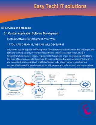 ET services and products
2.1 Custom Application Software Development
Custom Software Development, Your Way.
IF YOU CAN DREAM IT, WE CAN WILL DEVELOP IT
We provide custom application development services for your business needs and challenges. Our
Software will help not only in your business activities and processed but will also help in
forecasting future business needs / requirements through use of our innovative reporting tools.
Our team of business consultants works with you in understanding your requirements and gives
you customized solutions that will enable technology to be a team player in your business
success. We also provide mobile applications which enable you to be in touch anytime anywhere.
 