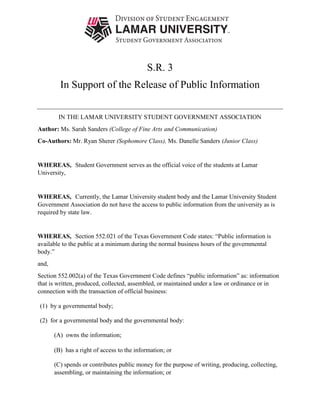 S.R. 3
In Support of the Release of Public Information
IN THE LAMAR UNIVERSITY STUDENT GOVERNMENT ASSOCIATION
Author: Ms. Sarah Sanders (College of Fine Arts and Communication)
Co-Authors: Mr. Ryan Sherer (Sophomore Class), Ms. Danelle Sanders (Junior Class)
WHEREAS, Student Government serves as the official voice of the students at Lamar
University,
WHEREAS, Currently, the Lamar University student body and the Lamar University Student
Government Association do not have the access to public information from the university as is
required by state law.
WHEREAS, Section 552.021 of the Texas Government Code states: “Public information is
available to the public at a minimum during the normal business hours of the governmental
body.”
and,
Section 552.002(a) of the Texas Government Code defines “public information” as: information
that is written, produced, collected, assembled, or maintained under a law or ordinance or in
connection with the transaction of official business:
(1) by a governmental body;  
(2) for a governmental body and the governmental body:
(A) owns the information;  
(B) has a right of access to the information; or  
(C) spends or contributes public money for the purpose of writing, producing, collecting,
assembling, or maintaining the information; or
 
