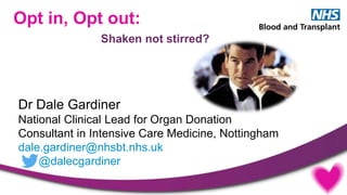 Dr Dale Gardiner
National Clinical Lead for Organ Donation
Consultant in Intensive Care Medicine, Nottingham
dale.gardiner@nhsbt.nhs.uk
@dalecgardiner
Opt in, Opt out:
Shaken not stirred?
 