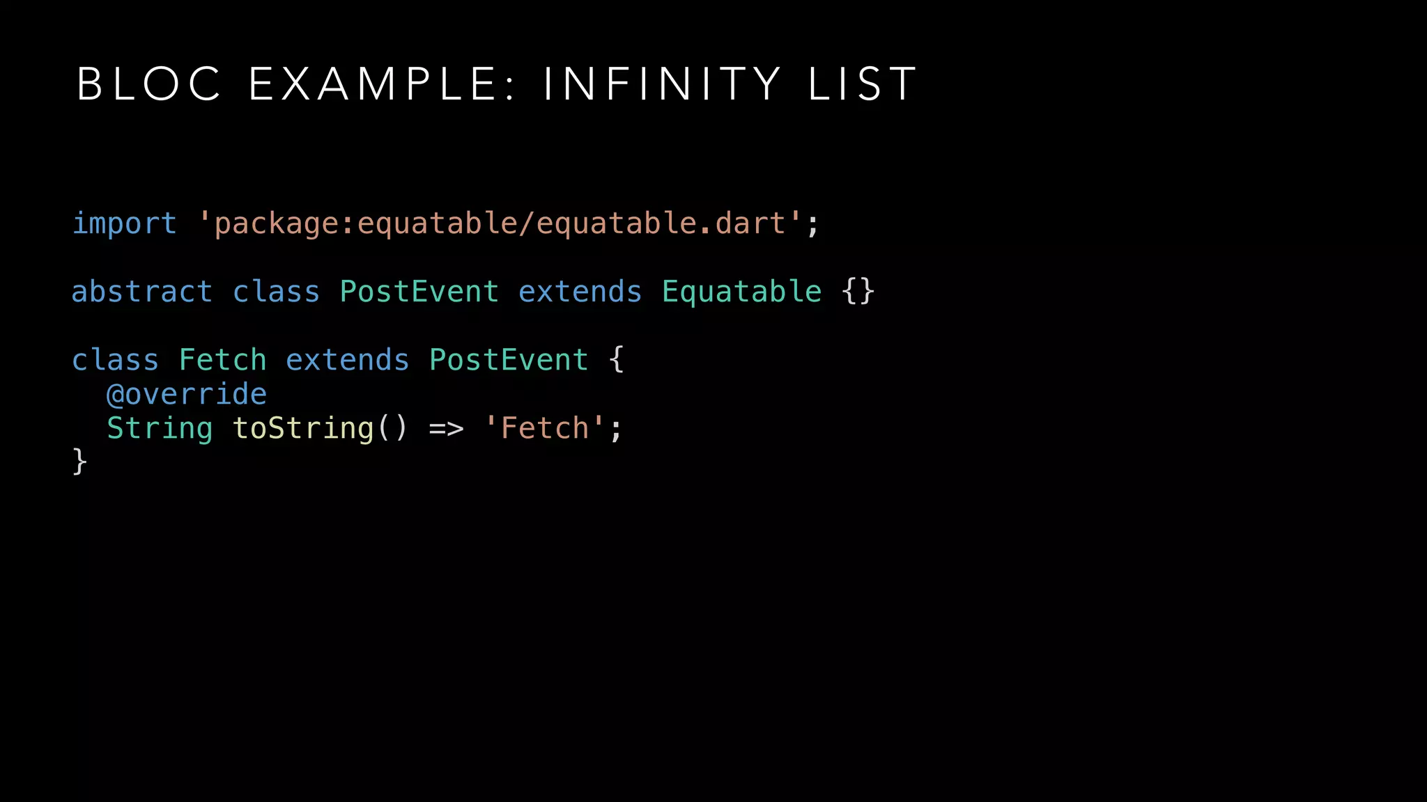 B L O C E X A M P L E : I N F I N I T Y L I S T
import 'package:equatable/equatable.dart';
abstract class PostEvent extends Equatable {}
class Fetch extends PostEvent {
@override
String toString() => 'Fetch';
}
 