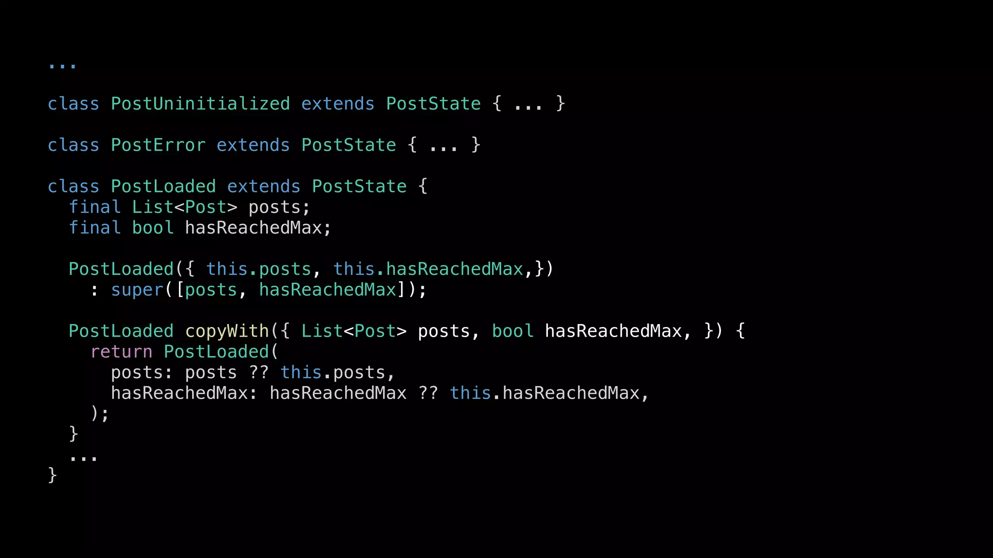 ...
class PostUninitialized extends PostState { ... }
class PostError extends PostState { ... }
class PostLoaded extends PostState {
final List<Post> posts;
final bool hasReachedMax;
PostLoaded({ this.posts, this.hasReachedMax,})
: super([posts, hasReachedMax]);
PostLoaded copyWith({ List<Post> posts, bool hasReachedMax, }) {
return PostLoaded(
posts: posts ?? this.posts,
hasReachedMax: hasReachedMax ?? this.hasReachedMax,
);
}
...
}
 