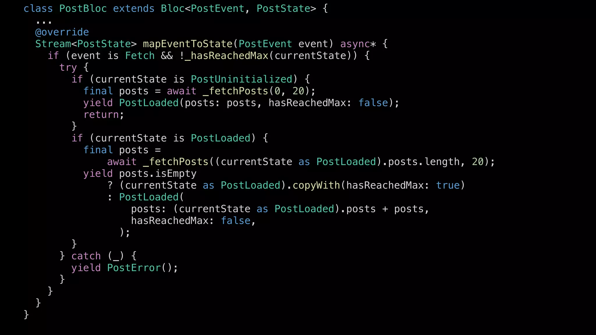 class PostBloc extends Bloc<PostEvent, PostState> {
...
@override
Stream<PostState> mapEventToState(PostEvent event) async* {
if (event is Fetch && !_hasReachedMax(currentState)) {
try {
if (currentState is PostUninitialized) {
final posts = await _fetchPosts(0, 20);
yield PostLoaded(posts: posts, hasReachedMax: false);
return;
}
if (currentState is PostLoaded) {
final posts =
await _fetchPosts((currentState as PostLoaded).posts.length, 20);
yield posts.isEmpty
? (currentState as PostLoaded).copyWith(hasReachedMax: true)
: PostLoaded(
posts: (currentState as PostLoaded).posts + posts,
hasReachedMax: false,
);
}
} catch (_) {
yield PostError();
}
}
}
}
 