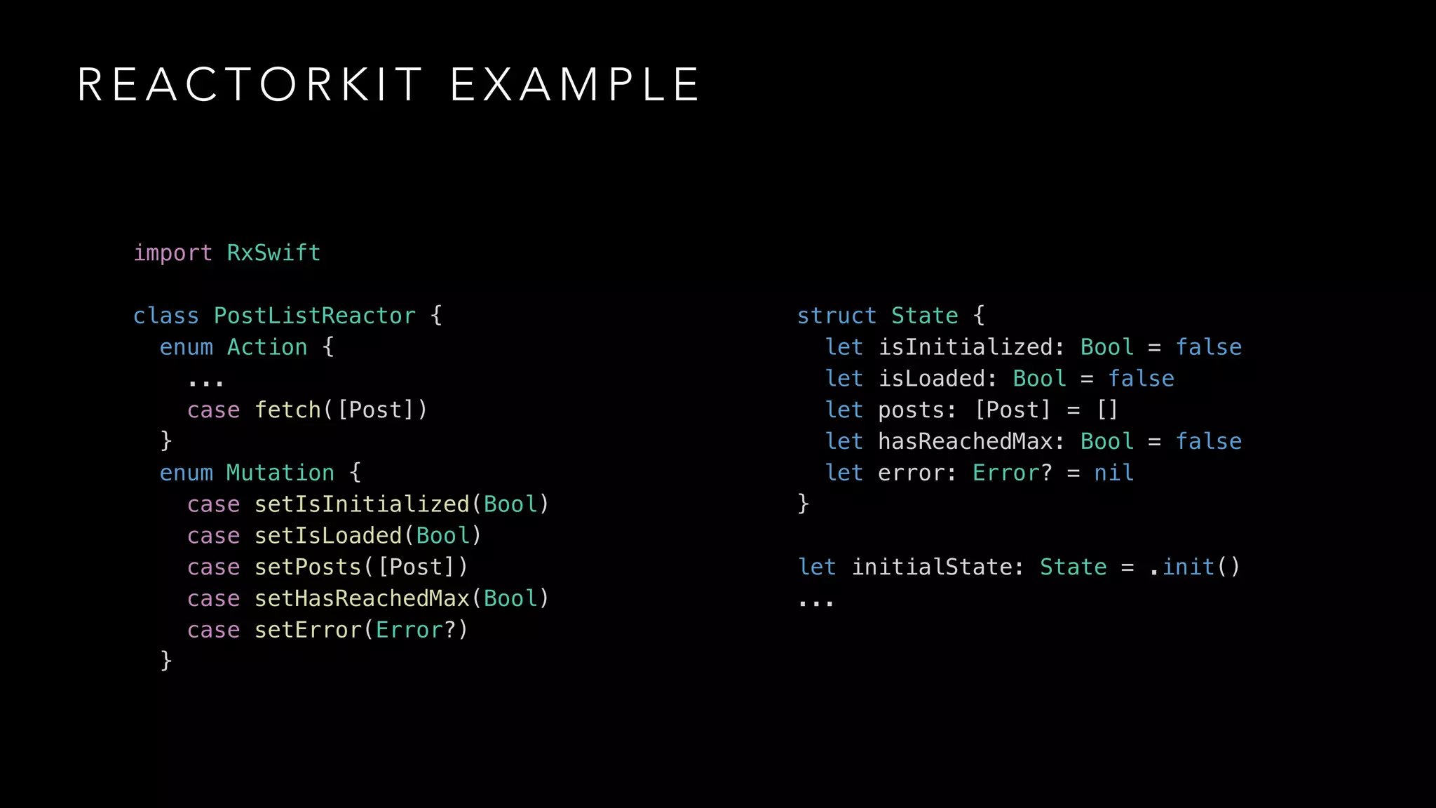 R E A C T O R K I T E X A M P L E
import RxSwift
class PostListReactor {
enum Action {
...
case fetch([Post])
}
enum Mutation {
case setIsInitialized(Bool)
case setIsLoaded(Bool)
case setPosts([Post])
case setHasReachedMax(Bool)
case setError(Error?)
}
struct State {
let isInitialized: Bool = false
let isLoaded: Bool = false
let posts: [Post] = []
let hasReachedMax: Bool = false
let error: Error? = nil
}
let initialState: State = .init()
...
 