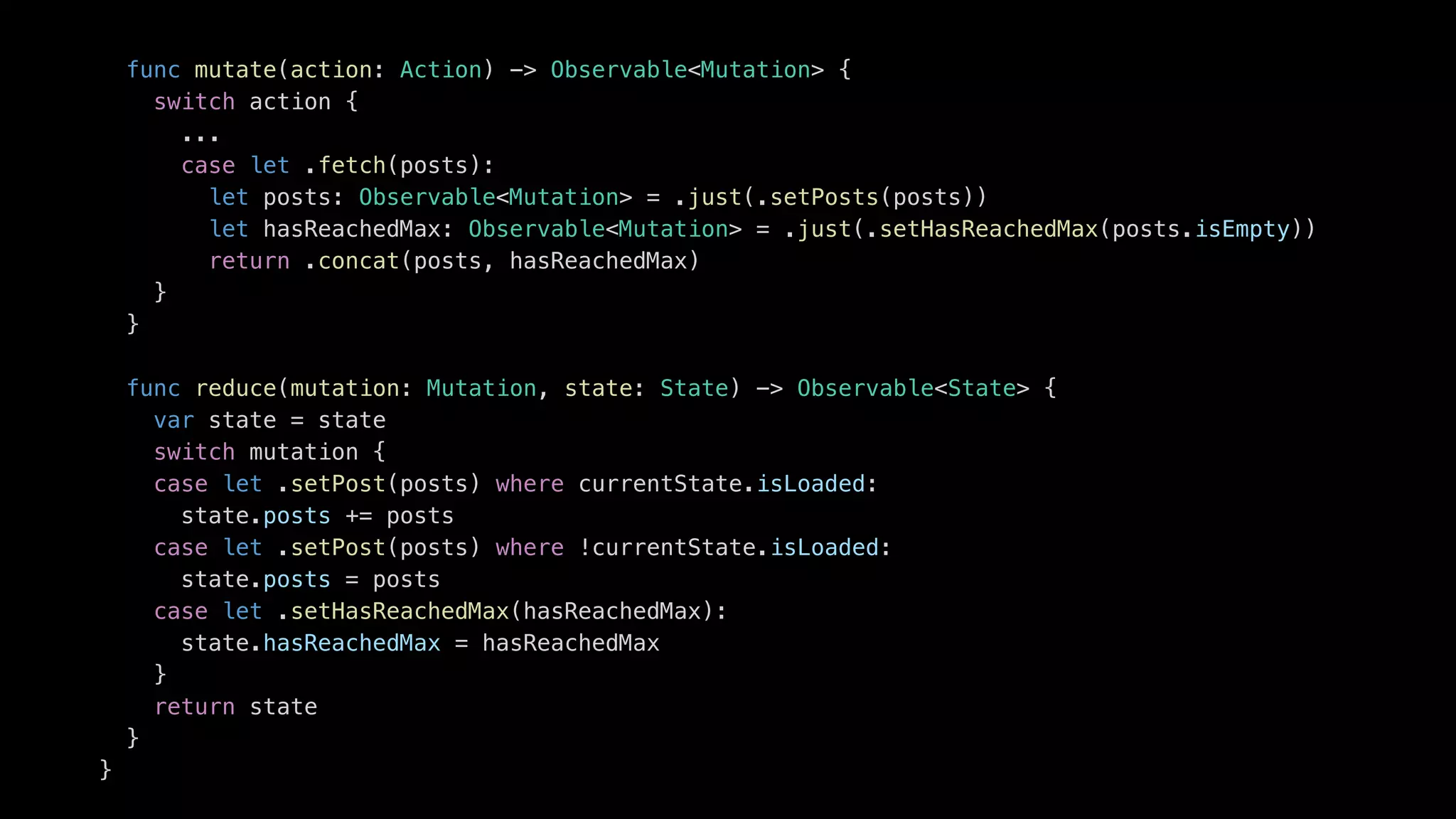 func mutate(action: Action) -> Observable<Mutation> {
switch action {
...
case let .fetch(posts):
let posts: Observable<Mutation> = .just(.setPosts(posts))
let hasReachedMax: Observable<Mutation> = .just(.setHasReachedMax(posts.isEmpty))
return .concat(posts, hasReachedMax)
}
}
func reduce(mutation: Mutation, state: State) -> Observable<State> {
var state = state
switch mutation {
case let .setPost(posts) where currentState.isLoaded:
state.posts += posts
case let .setPost(posts) where !currentState.isLoaded:
state.posts = posts
case let .setHasReachedMax(hasReachedMax):
state.hasReachedMax = hasReachedMax
}
return state
}
}
 