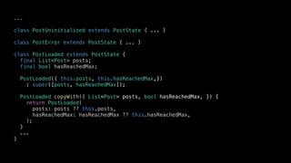 ...
class PostUninitialized extends PostState { ... }
class PostError extends PostState { ... }
class PostLoaded extends PostState {
final List<Post> posts;
final bool hasReachedMax;
PostLoaded({ this.posts, this.hasReachedMax,})
: super([posts, hasReachedMax]);
PostLoaded copyWith({ List<Post> posts, bool hasReachedMax, }) {
return PostLoaded(
posts: posts ?? this.posts,
hasReachedMax: hasReachedMax ?? this.hasReachedMax,
);
}
...
}
 
