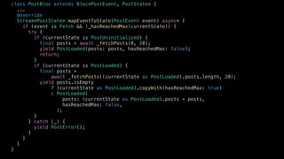 class PostBloc extends Bloc<PostEvent, PostState> {
...
@override
Stream<PostState> mapEventToState(PostEvent event) async* {
if (event is Fetch && !_hasReachedMax(currentState)) {
try {
if (currentState is PostUninitialized) {
final posts = await _fetchPosts(0, 20);
yield PostLoaded(posts: posts, hasReachedMax: false);
return;
}
if (currentState is PostLoaded) {
final posts =
await _fetchPosts((currentState as PostLoaded).posts.length, 20);
yield posts.isEmpty
? (currentState as PostLoaded).copyWith(hasReachedMax: true)
: PostLoaded(
posts: (currentState as PostLoaded).posts + posts,
hasReachedMax: false,
);
}
} catch (_) {
yield PostError();
}
}
}
}
 