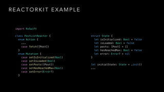 R E A C T O R K I T E X A M P L E
import RxSwift
class PostListReactor {
enum Action {
...
case fetch([Post])
}
enum Mutation {
case setIsInitialized(Bool)
case setIsLoaded(Bool)
case setPosts([Post])
case setHasReachedMax(Bool)
case setError(Error?)
}
struct State {
let isInitialized: Bool = false
let isLoaded: Bool = false
let posts: [Post] = []
let hasReachedMax: Bool = false
let error: Error? = nil
}
let initialState: State = .init()
...
 