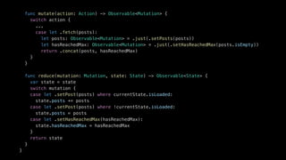 func mutate(action: Action) -> Observable<Mutation> {
switch action {
...
case let .fetch(posts):
let posts: Observable<Mutation> = .just(.setPosts(posts))
let hasReachedMax: Observable<Mutation> = .just(.setHasReachedMax(posts.isEmpty))
return .concat(posts, hasReachedMax)
}
}
func reduce(mutation: Mutation, state: State) -> Observable<State> {
var state = state
switch mutation {
case let .setPost(posts) where currentState.isLoaded:
state.posts += posts
case let .setPost(posts) where !currentState.isLoaded:
state.posts = posts
case let .setHasReachedMax(hasReachedMax):
state.hasReachedMax = hasReachedMax
}
return state
}
}
 