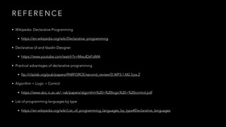 R E F E R E N C E
• Wikipedia: Declarative Programming
• https://en.wikipedia.org/wiki/Declarative_programming
• Declarative UI and Vaadin Designer
• https://www.youtube.com/watch?v=MwuIDsFizMA
• Practical advantages of declarative programming
• ftp://cliplab.org/pub/papers/PARFORCE/second_review/D.WP3.1.M2.3.ps.Z
• Algorithm = Logic + Control
• https://www.doc.ic.ac.uk/~rak/papers/algorithm%20=%20logic%20+%20control.pdf
• List of programming languages by type
• https://en.wikipedia.org/wiki/List_of_programming_languages_by_type#Declarative_languages
 