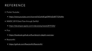 R E F E R E N C E
• Flutter Youtube
• https://www.youtube.com/channel/UCwXdFgeE9KYzlDdR7TG9cMw
• WWDC 2019 Data Flow through SwiftUI
• https://developer.apple.com/videos/play/wwdc2019/226/
• Flux
• https://facebook.github.io/flux/docs/in-depth-overview
• ReactorKit
• https://github.com/ReactorKit/ReactorKit
 