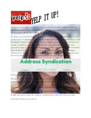 When it comes to online reviews, Yelp is one you should not ignore. Millions of folks use
Yelp for their small business and Real Estate is included in the marketing mix. That number
should increase well into the New Year.
The reason you need a full-fledged profile on YELP for Bloom is to appear on page 1 of any
google search. If I wanted to google “Genevie Frederick Bloom Realty”, that should be on the
first things I or anyone else should see. If you are highly-reviewed, this will and should only
increase. In addition, a complete profile will move you to the higher authority to your
google places page (I can get into the SEO aspect at a later). These coincide with one another.
These should have the same amount of info for maximum SEO advantage. To reiterate
“street” and “st” would be measured as distinctions. You want them to have about the same
exact info as having a complete Yelp profile would boost your “Google rankings”.
Listing syndication and addresses
Subsequently, you in actuality should to make certain your information and reviews look
great on Yelp for the reason that other networks pull information from here.
There are over 150 addresses, phone number, and other databases for local businesses out
there. Although the majority of your clients and potential clients will discover you through
Google, you want to make sure everyone is reading the accurate and most up-to-date
information about you on the net.
 