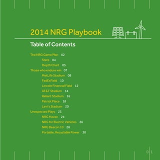 Table of Contents
The NRG Game Plan 02
	Stats 04
	 Depth Chart 05
Those who endure win 07
	 MetLife Stadium 08
	 FedExField 10
	 Lincoln Financial Field 12
	 AT&T Stadium 14
	 Reliant Stadium 16
	 Patriot Place 18
	 Levi’s Stadium 20
Unexpected Plays 23
	 NRG Haven 24
	 NRG for Electric Vehicles 26
	 NRG Beacon 10 28
	 Portable, Recyclable Power 30
2014 NRG Playbook
0 1
 