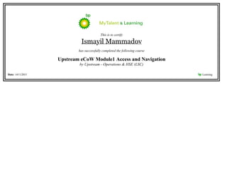 This is to certify
Ismayil Mammadov
has successfully completed the following course
Upstream eCoW Module1 Access and Navigation
by Upstream - Operations & HSE (LSC)
Date: 14/11/2015 bp Learning    
 