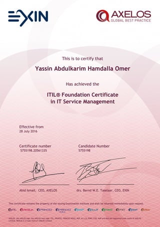 This is to certify that
Yassin Abdulkarim Hamdalla Omer
Has achieved the
ITIL® Foundation Certificate
in IT Service Management
Effective from
28 July 2016
Certificate number Candidate Number
5755198.20561335 5755198
Abid Ismail, CEO, AXELOS drs. Bernd W.E. Taselaar, CEO, EXIN
This certificate remains the property of the issuing Examination Institute and shall be returned immediately upon request.
AXELOS, the AXELOS logo, the AXELOS swirl logo, ITIL, PRINCE2, PRINCE2 AGILE, MSP, M_o_R, P3M3, P3O, MoP and MoV are registered trade marks of AXELOS
Limited. RESILIA is a trade mark of AXELOS Limited.
 