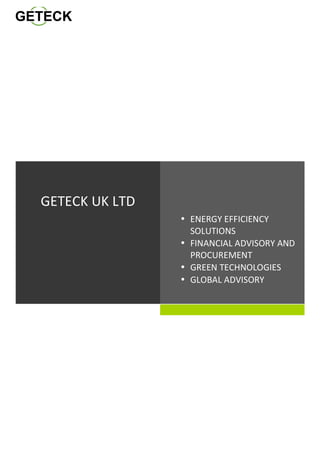  Lorem	
  Ipsum	
  
	
  
	
  
	
  
	
  
	
  
	
  
	
  
	
  
	
  
• ENERGY	
  EFFICIENCY	
  
SOLUTIONS	
  
• FINANCIAL	
  ADVISORY	
  AND	
  	
  	
  	
  	
  	
  	
  
PROCUREMENT	
  
• GREEN	
  TECHNOLOGIES	
  
• GLOBAL	
  ADVISORY	
  
	
  
	
  
GETECK	
  UK	
  LTD	
  
	
  
	
  
 
