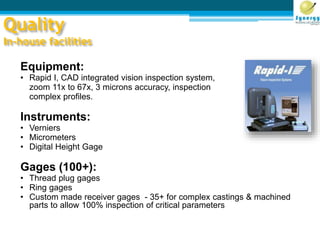 Quality
In-house facilities
Equipment:
• Rapid I, CAD integrated vision inspection system,
zoom 11x to 67x, 3 microns accuracy, inspection
complex profiles.
Instruments:
• Verniers
• Micrometers
• Digital Height Gage
Gages (100+):
• Thread plug gages
• Ring gages
• Custom made receiver gages - 35+ for complex castings & machined
parts to allow 100% inspection of critical parameters
 