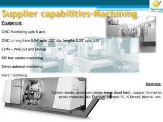 Equipment:
CNC Machining upto 5 axis
CNC turning from 0.04” upto 120” dia, lengths 0.20” upto 255”
EDM – Wire cut and plunge
Mill turn centre machining
Swiss automat machining
Hard machining
Materials:
Carbon steels, aluminum alloys, brass (lead free) , copper, bronze to
exotic materials like Titanium, Nitronic 50, K Monel, Inconel, etc.
Supplier capabilities–Machining
 
