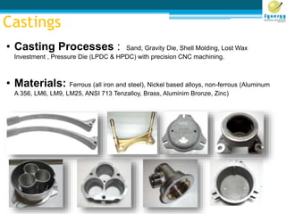 Castings
• Casting Processes : Sand, Gravity Die, Shell Molding, Lost Wax
Investment , Pressure Die (LPDC & HPDC) with precision CNC machining.
• Materials: Ferrous (all iron and steel), Nickel based alloys, non-ferrous (Aluminum
A 356, LM6, LM9, LM25, ANSI 713 Tenzalloy, Brass, Aluminim Bronze, Zinc)
 