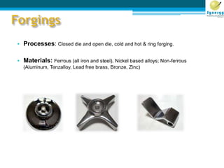 • Processes: Closed die and open die, cold and hot & ring forging.
• Materials: Ferrous (all iron and steel), Nickel based alloys; Non-ferrous
(Aluminum, Tenzalloy, Lead free brass, Bronze, Zinc)
 