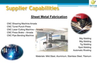 Supplier Capabilities
Sheet Metal Fabrication
CNC Shearing Machine Amada
CNC Turret Punch Press
CNC Laser Cutting Machine – Amada
CNC Press Brake – Amada
CNC Pipe Bending Machine
Mig Welding
Mig Welding
Tig Welding
Spot Welding
Automatic Riveting
Materials: Mild Steel, Aluminium, Stainless Steel, Titanium
 