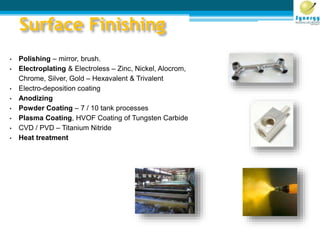 Surface Finishing
• Polishing – mirror, brush.
• Electroplating & Electroless – Zinc, Nickel, Alocrom,
Chrome, Silver, Gold – Hexavalent & Trivalent
• Electro-deposition coating
• Anodizing
• Powder Coating – 7 / 10 tank processes
• Plasma Coating, HVOF Coating of Tungsten Carbide
• CVD / PVD – Titanium Nitride
• Heat treatment
 