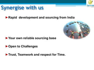 Synergise with us
►Rapid development and sourcing from India
►Your own reliable sourcing base
►Open to Challenges
►Trust, Teamwork and respect for Time.
 