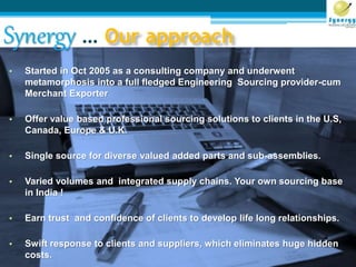 Synergy … Our approach
• Started in Oct 2005 as a consulting company and underwent
metamorphosis into a full fledged Engineering Sourcing provider-cum
Merchant Exporter
• Offer value based professional sourcing solutions to clients in the U.S,
Canada, Europe & U.K.
• Single source for diverse valued added parts and sub-assemblies.
• Varied volumes and integrated supply chains. Your own sourcing base
in India !
• Earn trust and confidence of clients to develop life long relationships.
• Swift response to clients and suppliers, which eliminates huge hidden
costs.
 