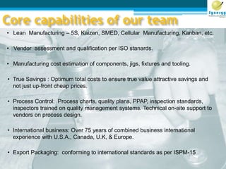 Core capabilities of our team
• Lean Manufacturing – 5S, Kaizen, SMED, Cellular Manufacturing, Kanban, etc.
• Vendor assessment and qualification per ISO stanards.
• Manufacturing cost estimation of components, jigs, fixtures and tooling.
• True Savings : Optimum total costs to ensure true value attractive savings and
not just up-front cheap prices.
• Process Control: Process charts, quality plans, PPAP, inspection standards,
inspectors trained on quality management systems. Technical on-site support to
vendors on process design.
• International business: Over 75 years of combined business international
experience with U.S.A., Canada, U.K, & Europe.
• Export Packaging: conforming to international standards as per ISPM-15
 