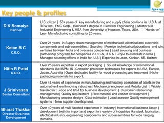 Key people & profiles
D.K.Somaiya
Partner
U.S. citizen | 50+ years of key manufacturing and supply chain positions in U.S.A. at
TRW Inc., FMC Corp. | Bachelor’s degree in Electrical Engineering | Master’s in
Industrial Engineering & MBA from University of Houston, Texas, USA. | “Hands-on”
Lean Manufacturing consulting for 25 years.
Ketan B C
C.E.O.
Over 21 years in Supply chain management of mechanical, electrical and electronic
components and sub-assemblies, | Sourcing | Foreign technical collaborations and joint
ventures between India and overseas companies | Lead sourcing and business
partnership programs for companies in U.S.A, U.K & Europe to establish in India |
Managed sourcing efforts in India for U.S. | Expertise in Lean, Kanban, 5S, Kaizen
Nitin R Patel
C.O.O.
Over 25 years expertise in export packaging | Sound knowledge of international
standards like ISPM 15 | Corrosion protection techniques for exports to USA, Europe,
Japan, Australia | Owns dedicated facility for wood processing and treatment | Niche
packaging materials for export.
J Srinivasan
Senior Consultant
Over 45 years of experience in manufacturing and heading operations of plants in the
automotive & earthmoving industries.| Mechanical engineer and Metallurgist | Widely
traveled in Europe and USA for business development | Customer relationship
management | Quality requirement | Raw material and vendor development |
Manufacturing process design | Cost estimation | Lead assesor Quality management
systems | New supplier development.
Bharat Thakkar
Director Business
Development
Over 40 years of multi-faceted experience in industry | International business liason |
development both for import and export in a variety of industries like steel, fabrication,
electrical industry, engineering components and sub-assemblies for wide ranging
domains.
 
