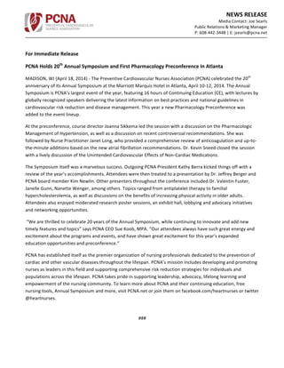  	
  	
  
NEWS	
  RELEASE	
  	
  
Media	
  Contact:	
  Joe	
  Searls	
  	
  
Public	
  Relations	
  &	
  Marketing	
  Manager	
  
P:	
  608-­‐442-­‐3448	
  |	
  E:	
  jsearls@pcna.net	
  	
  
	
  
	
  
	
  
For	
  Immediate	
  Release	
  
PCNA	
  Holds	
  20th
	
  Annual	
  Symposium	
  and	
  First	
  Pharmacology	
  Preconference	
  In	
  Atlanta	
  
MADISON,	
  WI	
  (April	
  18,	
  2014)	
  -­‐	
  The	
  Preventive	
  Cardiovascular	
  Nurses	
  Association	
  (PCNA)	
  celebrated	
  the	
  20th
	
  
anniversary	
  of	
  its	
  Annual	
  Symposium	
  at	
  the	
  Marriott	
  Marquis	
  Hotel	
  in	
  Atlanta,	
  April	
  10-­‐12,	
  2014.	
  The	
  Annual	
  
Symposium	
  is	
  PCNA’s	
  largest	
  event	
  of	
  the	
  year,	
  featuring	
  16	
  hours	
  of	
  Continuing	
  Education	
  (CE),	
  with	
  lectures	
  by	
  
globally	
  recognized	
  speakers	
  delivering	
  the	
  latest	
  information	
  on	
  best	
  practices	
  and	
  national	
  guidelines	
  in	
  
cardiovascular	
  risk	
  reduction	
  and	
  disease	
  management.	
  This	
  year	
  a	
  new	
  Pharmacology	
  Preconference	
  was	
  
added	
  to	
  the	
  event	
  lineup.	
  	
  
At	
  the	
  preconference,	
  course	
  director	
  Joanna	
  Sikkema	
  led	
  the	
  session	
  with	
  a	
  discussion	
  on	
  the	
  Pharmacologic	
  
Management	
  of	
  Hypertension,	
  as	
  well	
  as	
  a	
  discussion	
  on	
  recent	
  controversial	
  recommendations.	
  She	
  was	
  
followed	
  by	
  Nurse	
  Practitioner	
  Janet	
  Long,	
  who	
  provided	
  a	
  comprehensive	
  review	
  of	
  anticoagulation	
  and	
  up-­‐to-­‐
the-­‐minute	
  additions	
  based	
  on	
  the	
  new	
  atrial	
  fibrillation	
  recommendations.	
  Dr.	
  Kevin	
  Sneed	
  closed	
  the	
  session	
  
with	
  a	
  lively	
  discussion	
  of	
  the	
  Unintended	
  Cardiovascular	
  Effects	
  of	
  Non-­‐Cardiac	
  Medications.	
  
The	
  Symposium	
  itself	
  was	
  a	
  marvelous	
  success.	
  Outgoing	
  PCNA	
  President	
  Kathy	
  Berra	
  kicked	
  things	
  off	
  with	
  a	
  
review	
  of	
  the	
  year’s	
  accomplishments.	
  Attendees	
  were	
  then	
  treated	
  to	
  a	
  presentation	
  by	
  Dr.	
  Jeffrey	
  Berger	
  and	
  
PCNA	
  board	
  member	
  Kim	
  Newlin.	
  Other	
  presenters	
  throughout	
  the	
  conference	
  included	
  Dr.	
  Valentin	
  Fuster,	
  
Janelle	
  Gunn,	
  Nanette	
  Wenger,	
  among	
  others.	
  Topics	
  ranged	
  from	
  antiplatelet	
  therapy	
  to	
  familial	
  
hypercholesterolemia,	
  as	
  well	
  as	
  discussions	
  on	
  the	
  benefits	
  of	
  increasing	
  physical	
  activity	
  in	
  older	
  adults.	
  
Attendees	
  also	
  enjoyed	
  moderated	
  research	
  poster	
  sessions,	
  an	
  exhibit	
  hall,	
  lobbying	
  and	
  advocacy	
  initiatives	
  
and	
  networking	
  opportunities.	
  
	
  “We	
  are	
  thrilled	
  to	
  celebrate	
  20	
  years	
  of	
  the	
  Annual	
  Symposium,	
  while	
  continuing	
  to	
  innovate	
  and	
  add	
  new	
  
timely	
  features	
  and	
  topics”	
  says	
  PCNA	
  CEO	
  Sue	
  Koob,	
  MPA.	
  “Our	
  attendees	
  always	
  have	
  such	
  great	
  energy	
  and	
  
excitement	
  about	
  the	
  programs	
  and	
  events,	
  and	
  have	
  shown	
  great	
  excitement	
  for	
  this	
  year’s	
  expanded	
  
education	
  opportunities	
  and	
  preconference.”	
  	
  
PCNA	
  has	
  established	
  itself	
  as	
  the	
  premier	
  organization	
  of	
  nursing	
  professionals	
  dedicated	
  to	
  the	
  prevention	
  of	
  
cardiac	
  and	
  other	
  vascular	
  diseases	
  throughout	
  the	
  lifespan.	
  PCNA’s	
  mission	
  includes	
  developing	
  and	
  promoting	
  
nurses	
  as	
  leaders	
  in	
  this	
  field	
  and	
  supporting	
  comprehensive	
  risk	
  reduction	
  strategies	
  for	
  individuals	
  and	
  
populations	
  across	
  the	
  lifespan.	
  PCNA	
  takes	
  pride	
  in	
  supporting	
  leadership,	
  advocacy,	
  lifelong	
  learning	
  and	
  
empowerment	
  of	
  the	
  nursing	
  community.	
  To	
  learn	
  more	
  about	
  PCNA	
  and	
  their	
  continuing	
  education,	
  free	
  
nursing	
  tools,	
  Annual	
  Symposium	
  and	
  more,	
  visit	
  PCNA.net	
  or	
  join	
  them	
  on	
  facebook.com/heartnurses	
  or	
  twitter	
  
@heartnurses.	
  	
  
	
  
###	
  
 