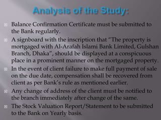  Balance Confirmation Certificate must be submitted to
the Bank regularly.
 A signboard with the inscription that “The property is
mortgaged with Al-Arafah Islami Bank Limited, Gulshan
Branch, Dhaka”, should be displayed at a conspicuous
place in a prominent manner on the mortgaged property.
 In the event of client failure to make full payment of sale
on the due date, compensation shall be recovered from
client as per Bank’s rule as mentioned earlier.
 Any change of address of the client must be notified to
the branch immediately after change of the same.
 The Stock Valuation Report/Statement to be submitted
to the Bank on Yearly basis.
 