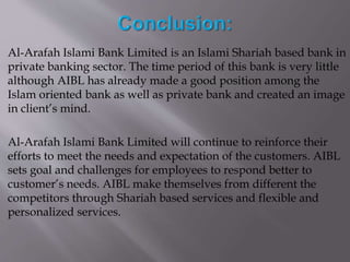 Al-Arafah Islami Bank Limited is an Islami Shariah based bank in
private banking sector. The time period of this bank is very little
although AIBL has already made a good position among the
Islam oriented bank as well as private bank and created an image
in client’s mind.
Al-Arafah Islami Bank Limited will continue to reinforce their
efforts to meet the needs and expectation of the customers. AIBL
sets goal and challenges for employees to respond better to
customer’s needs. AIBL make themselves from different the
competitors through Shariah based services and flexible and
personalized services.
 