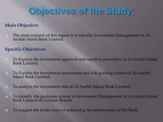 Main Objective:
 The main concern of this report is to identify Investment Management of Al-
Arafah Islami Bank Limited.
Specific Objectives:
 To Explain the Investment approval and sanction procedure of Al-Arafah Islami
Bank Limited;
 To Explain the Investment assessment and risk grading system of Al-Arafah
Islami Bank Limited;
 To analyze the investment risk of Al-Arafah Islami Bank Limited.
 To identify the problems related to Investment Management of Al-Arafah Islami
Bank Limited of Gulshan Branch.
 To suggest the better ways of enhancing the performance of the Bank.
 