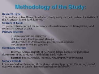 Research Type:
This is a Descriptive Research, which critically analyzes the investment activities of
the Al-Arafah Islami Bank Limited.
Sources of Data:
To prepare this report all the necessary information collected from primary and
secondary sources of data.
Primary sources:
i) Discussion with the Employees
ii) Interviewing Employees and Manager
iii) Observation on Organizational procedures and structures
iv) Conversation with the customer.
Secondary sources:
Internal: Annual Reports of Al-Arafah Islami Bank other published
documents of the bank, Al-Arafah Islami bank Website.
External: Books, Articles, Journals, Newspaper, Web browsing
Survey Period:
I have worked for this report through my internship program The survey period
was two months in which I have researched for this report.
 